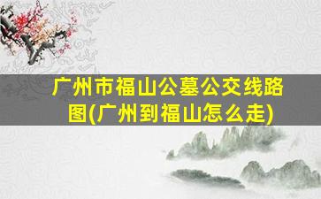 广州市福山公墓公交线路图(广州到福山怎么走)