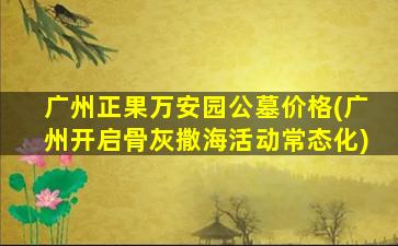 广州正果万安园公墓价格(广州开启骨灰撒海活动常态化)