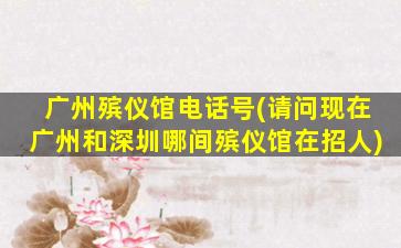 广州殡仪馆电话号(请问现在广州和深圳哪间殡仪馆在招人)