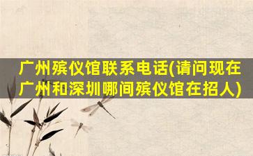 广州殡仪馆联系电话(请问现在广州和深圳哪间殡仪馆在招人)
