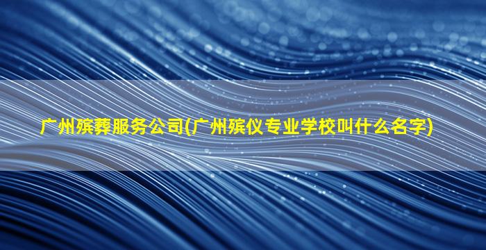 广州殡葬服务公司(广州殡仪专业学校叫什么名字)