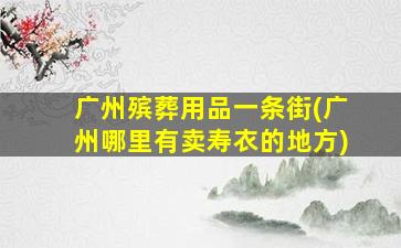 广州殡葬用品一条街(广州哪里有卖寿衣的地方)