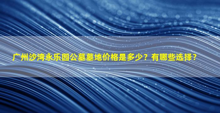 广州沙湾永乐园公墓墓地价格是多少？有哪些选择？