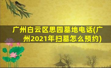 广州白云区思园墓地电话(广州2021年扫墓怎么预约)