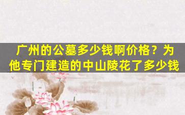 广州的公墓多少钱啊价格？为他专门建造的中山陵花了多少钱