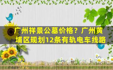广州祥景公墓价格？广州黄埔区规划12条有轨电车线路