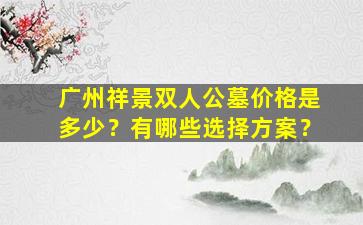 广州祥景双人公墓价格是多少？有哪些选择方案？