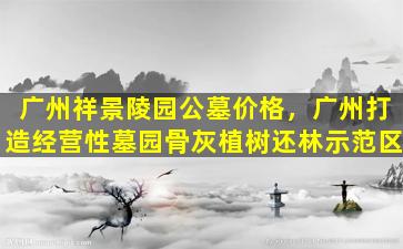 广州祥景陵园公墓价格，广州打造经营性墓园骨灰植树还林示范区