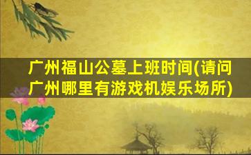 广州福山公墓上班时间(请问广州哪里有游戏机娱乐场所)