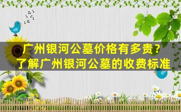 广州银河公墓价格有多贵？了解广州银河公墓的收费标准