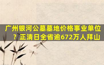 广州银河公墓墓地价格事业单位？正清日全省逾672万人拜山