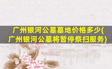 广州银河公墓墓地价格多少(广州银河公墓将暂停祭扫服务)