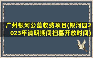 广州银河公墓收费项目(银河园2023年清明期间扫墓开放时间)