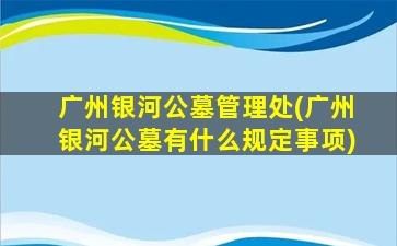 广州银河公墓管理处(广州银河公墓有什么规定事项)