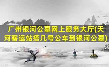 广州银河公墓网上服务大厅(天河客运站搭几号公车到银河公墓)