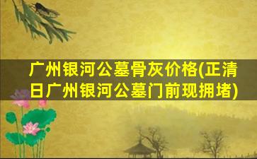 广州银河公墓骨灰价格(正清日广州银河公墓门前现拥堵)