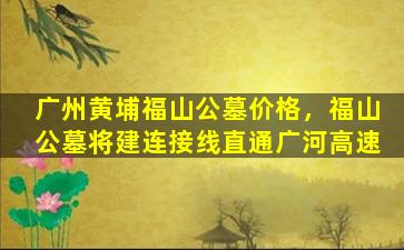 广州黄埔福山公墓价格，福山公墓将建连接线直通广河高速