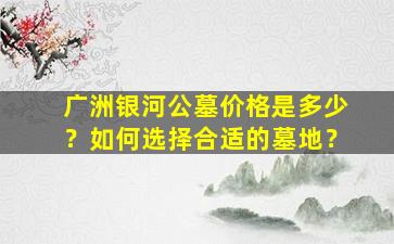 广洲银河公墓价格是多少？如何选择合适的墓地？