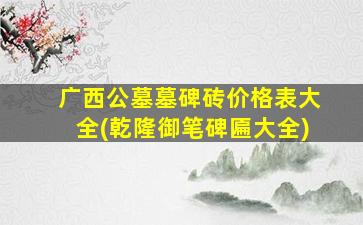 广西公墓墓碑砖价格表大全(乾隆御笔碑匾大全)