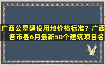 广西公墓建设用地价格标准？广西各市县6月最新50个建筑项目名单汇总