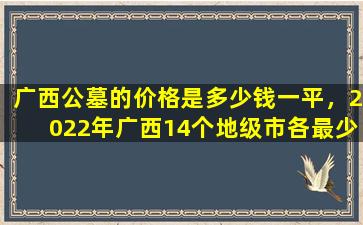 广西公墓的价格是多少钱一平，2022年广西14个地级市各最少规划建成1个