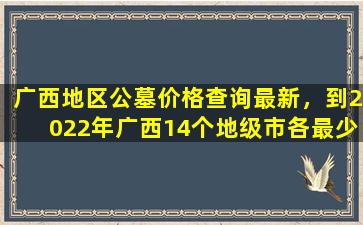 广西地区公墓价格查询最新，到2022年广西14个地级市各最少规划建成1个
