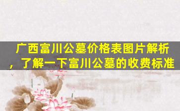 广西富川公墓价格表图片解析，了解一下富川公墓的收费标准