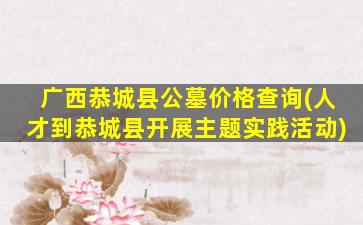 广西恭城县公墓价格查询(人才到恭城县开展主题实践活动)