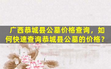 广西恭城县公墓价格查询，如何快速查询恭城县公墓的价格？