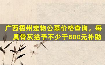 广西梧州宠物公墓价格查询，每具骨灰给予不少于800元补助