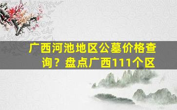 广西河池地区公墓价格查询？盘点广西111个区