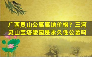广西灵山公墓墓地价格？三河灵山宝塔陵园是永久性公墓吗