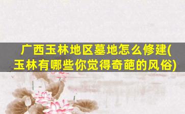 广西玉林地区墓地怎么修建(玉林有哪些你觉得奇葩的风俗)