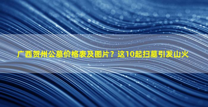 广西贺州公墓价格表及图片？这10起扫墓引发山火
