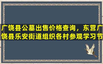 广饶县公墓出售价格查询，东营广饶县乐安街道组织各村参观学习节地生态公墓建设助推殡葬改革