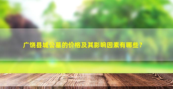广饶县城公墓的价格及其影响因素有哪些？
