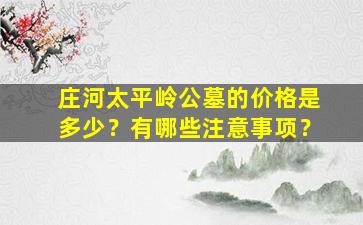 庄河太平岭公墓的价格是多少？有哪些注意事项？