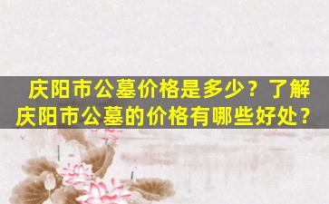 庆阳市公墓价格是多少？了解庆阳市公墓的价格有哪些好处？