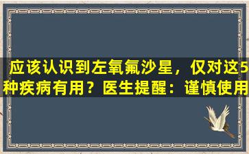 应该认识到左氧氟沙星，仅对这5种疾病有用？医生提醒：谨慎使用