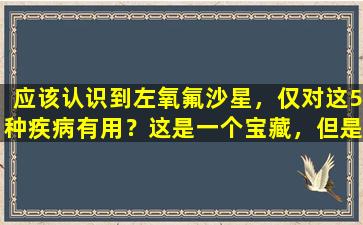 应该认识到左氧氟沙星，仅对这5种疾病有用？这是一个宝藏，但是使用错误是有害的。