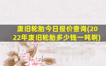 废旧轮胎今日报价查询(2022年废旧轮胎多少钱一吨啊)