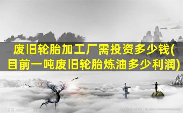 废旧轮胎加工厂需投资多少钱(目前一吨废旧轮胎炼油多少利润)