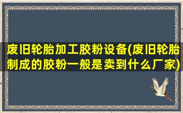 废旧轮胎加工胶粉设备(废旧轮胎制成的胶粉一般是卖到什么厂家)