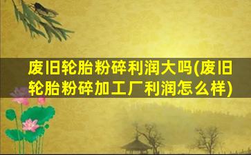 废旧轮胎粉碎利润大吗(废旧轮胎粉碎加工厂利润怎么样)