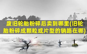 废旧轮胎粉碎后卖到哪里(旧轮胎粉碎成颗粒或片型的销路在哪)