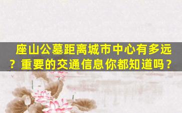 座山公墓距离城市中心有多远？重要的交通信息你都知道吗？