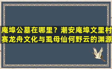 庵埠公墓在哪里？潮安庵埠文里村赛龙舟文化与虱母仙何野云的渊源