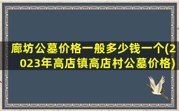 廊坊公墓价格一般多少钱一个(2023年高店镇高店村公墓价格)