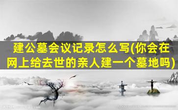 建公墓会议记录怎么写(你会在网上给去世的亲人建一个墓地吗)