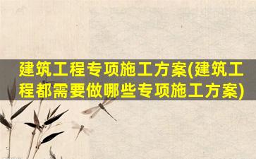 建筑工程专项施工方案(建筑工程都需要做哪些专项施工方案)